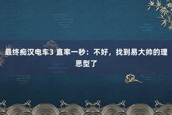 最终痴汉电车3 直率一秒：不好，找到易大帅的理思型了