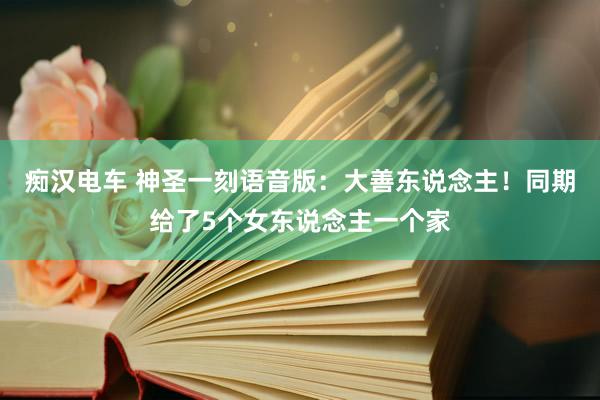 痴汉电车 神圣一刻语音版：大善东说念主！同期给了5个女东说念主一个家