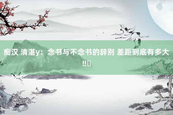 痴汉 清湛y：念书与不念书的辞别 差距到底有多大‼️