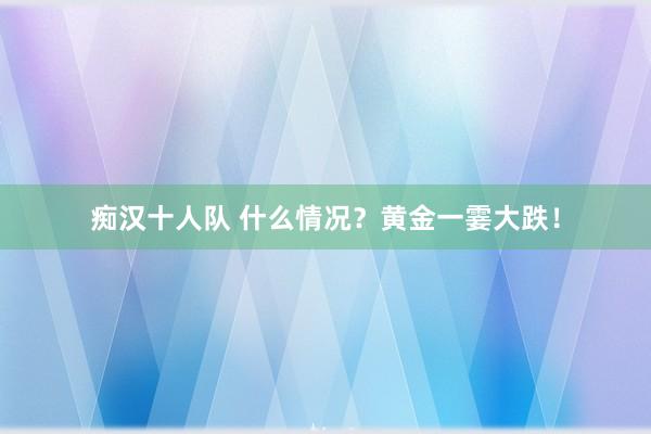 痴汉十人队 什么情况？黄金一霎大跌！