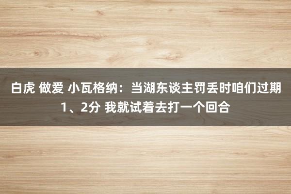 白虎 做爱 小瓦格纳：当湖东谈主罚丢时咱们过期1、2分 我就试着去打一个回合