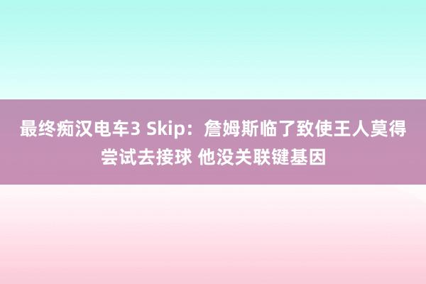 最终痴汉电车3 Skip：詹姆斯临了致使王人莫得尝试去接球 他没关联键基因