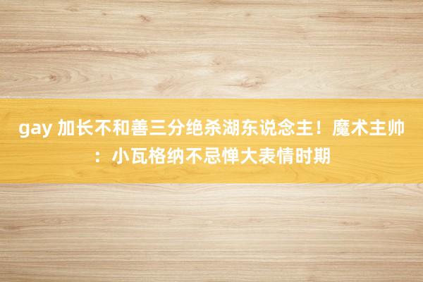 gay 加长不和善三分绝杀湖东说念主！魔术主帅：小瓦格纳不忌惮大表情时期