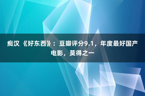 痴汉 《好东西》：豆瓣评分9.1，年度最好国产电影，莫得之一