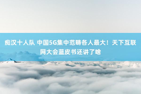 痴汉十人队 中国5G集中范畴各人最大！天下互联网大会蓝皮书还讲了啥