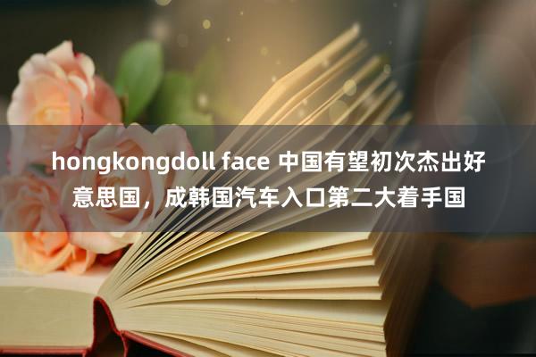 hongkongdoll face 中国有望初次杰出好意思国，成韩国汽车入口第二大着手国