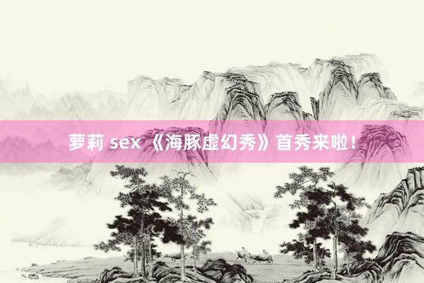 萝莉 sex 《海豚虚幻秀》首秀来啦！