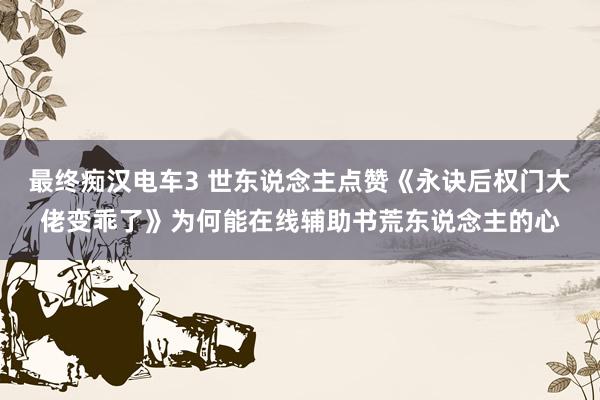 最终痴汉电车3 世东说念主点赞《永诀后权门大佬变乖了》为何能在线辅助书荒东说念主的心