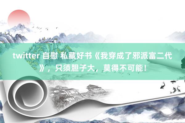 twitter 自慰 私藏好书《我穿成了邪派富二代》，只须胆子大，莫得不可能！