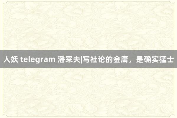 人妖 telegram 潘采夫|写社论的金庸，是确实猛士