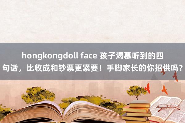 hongkongdoll face 孩子渴慕听到的四句话，比收成和钞票更紧要！手脚家长的你招供吗？