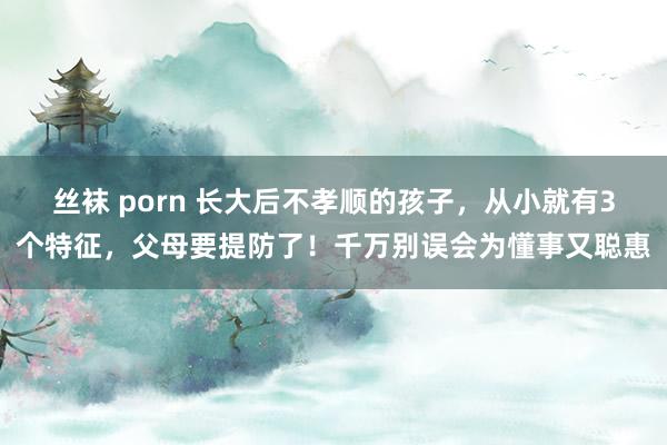 丝袜 porn 长大后不孝顺的孩子，从小就有3个特征，父母要提防了！千万别误会为懂事又聪惠