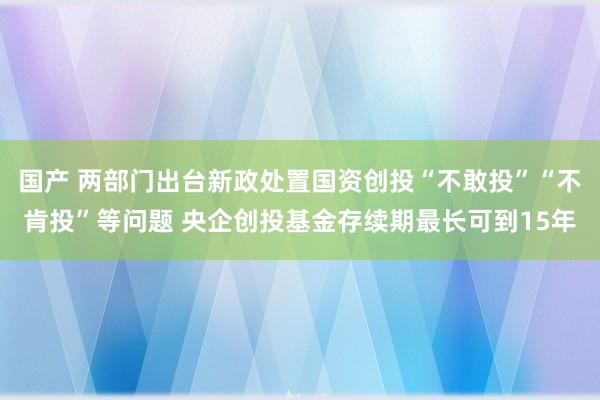 国产 两部门出台新政处置国资创投“不敢投”“不肯投”等问题 央企创投基金存续期最长可到15年