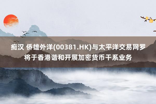 痴汉 侨雄外洋(00381.HK)与太平洋交易网罗将于香港谐和开展加密货币干系业务