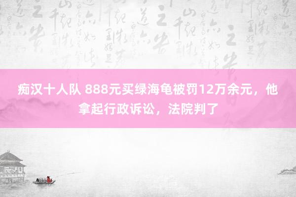 痴汉十人队 888元买绿海龟被罚12万余元，他拿起行政诉讼，法院判了