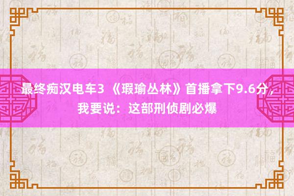 最终痴汉电车3 《瑕瑜丛林》首播拿下9.6分，我要说：这部刑侦剧必爆