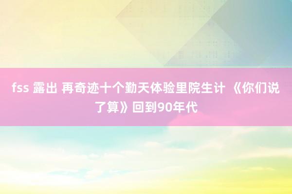 fss 露出 再奇迹十个勤天体验里院生计 《你们说了算》回到90年代