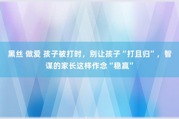 黑丝 做爱 孩子被打时，别让孩子“打且归”，智谋的家长这样作念“稳赢”