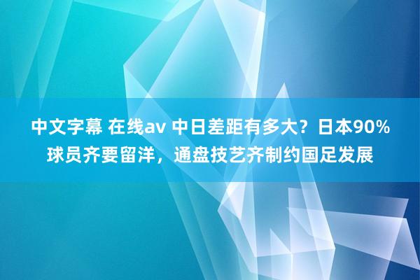 中文字幕 在线av 中日差距有多大？日本90%球员齐要留洋，通盘技艺齐制约国足发展