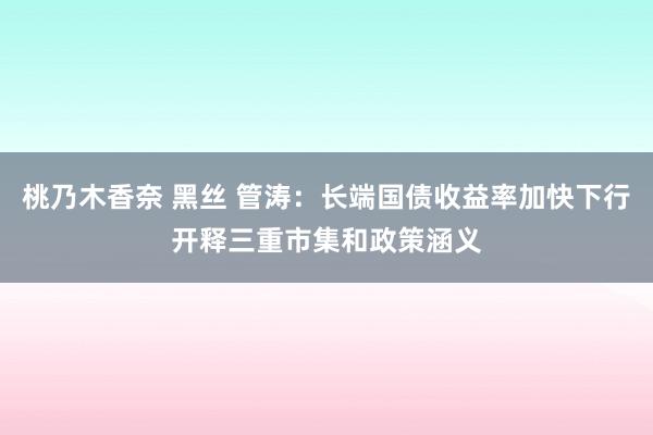 桃乃木香奈 黑丝 管涛：长端国债收益率加快下行开释三重市集和政策涵义