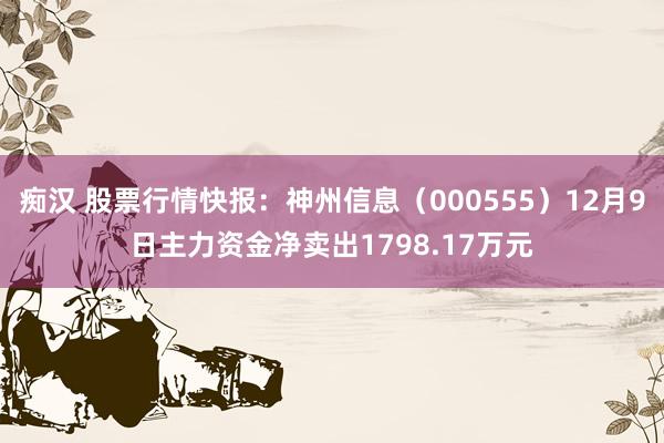 痴汉 股票行情快报：神州信息（000555）12月9日主力资金净卖出1798.17万元