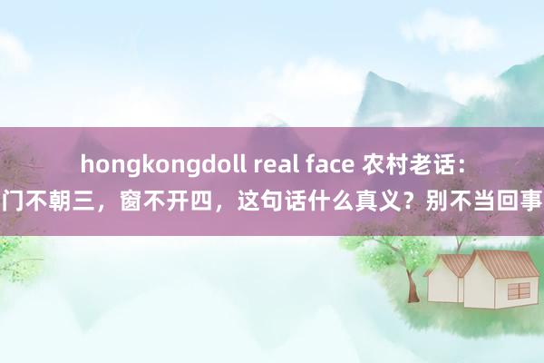 hongkongdoll real face 农村老话：门不朝三，窗不开四，这句话什么真义？别不当回事