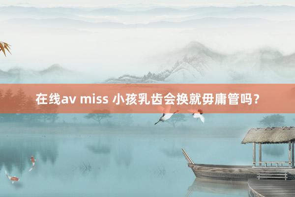 在线av miss 小孩乳齿会换就毋庸管吗？