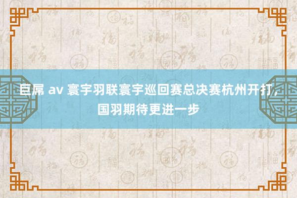 巨屌 av 寰宇羽联寰宇巡回赛总决赛杭州开打，国羽期待更进一步