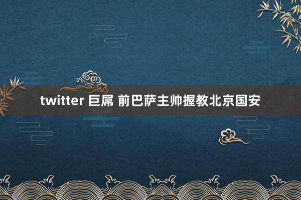 twitter 巨屌 前巴萨主帅握教北京国安