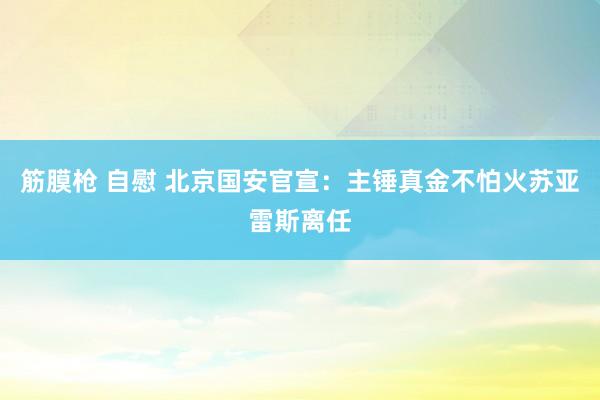 筋膜枪 自慰 北京国安官宣：主锤真金不怕火苏亚雷斯离任