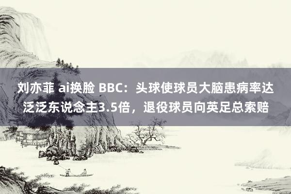 刘亦菲 ai换脸 BBC：头球使球员大脑患病率达泛泛东说念主3.5倍，退役球员向英足总索赔