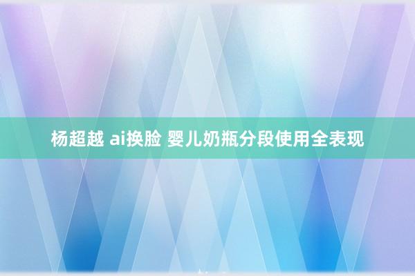 杨超越 ai换脸 婴儿奶瓶分段使用全表现