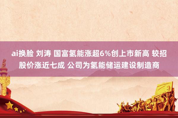 ai换脸 刘涛 国富氢能涨超6%创上市新高 较招股价涨近七成 公司为氢能储运建设制造商