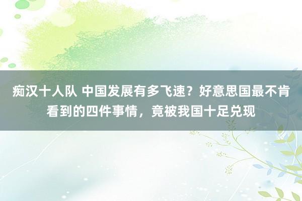 痴汉十人队 中国发展有多飞速？好意思国最不肯看到的四件事情，竟被我国十足兑现