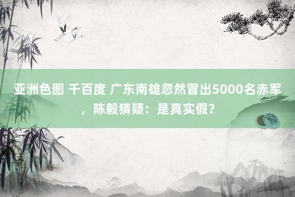 亚洲色图 千百度 广东南雄忽然冒出5000名赤军，陈毅猜疑：是真实假？