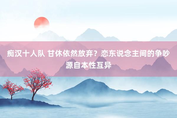 痴汉十人队 甘休依然放弃？恋东说念主间的争吵源自本性互异