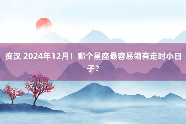 痴汉 2024年12月！哪个星座最容易领有走时小日子？