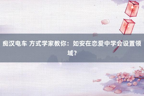 痴汉电车 方式学家教你：如安在恋爱中学会设置领域？