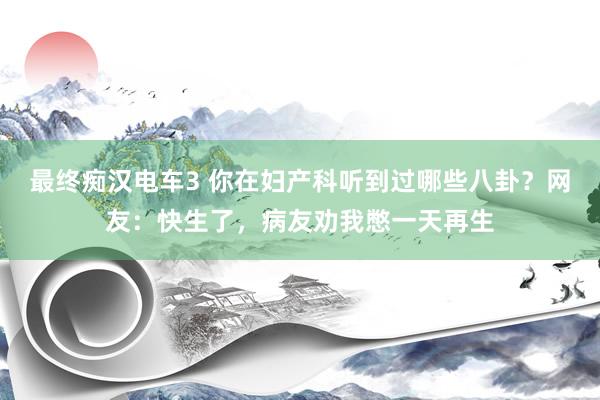 最终痴汉电车3 你在妇产科听到过哪些八卦？网友：快生了，病友劝我憋一天再生