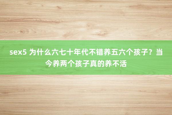 sex5 为什么六七十年代不错养五六个孩子？当今养两个孩子真的养不活