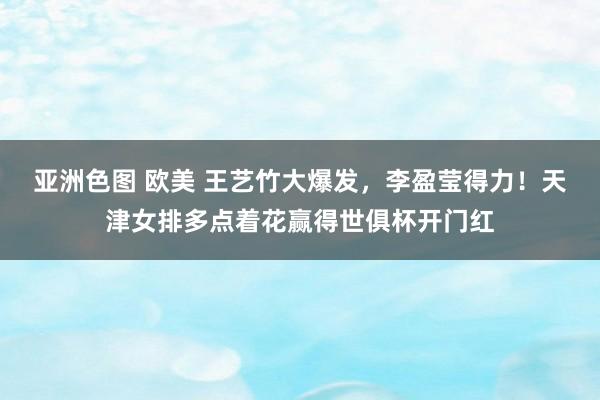 亚洲色图 欧美 王艺竹大爆发，李盈莹得力！天津女排多点着花赢得世俱杯开门红