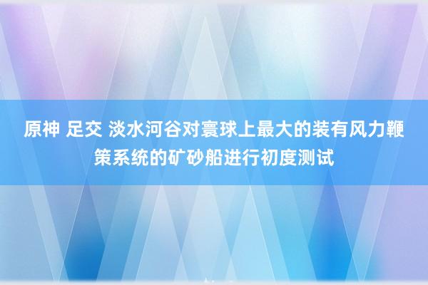 原神 足交 淡水河谷对寰球上最大的装有风力鞭策系统的矿砂船进行初度测试