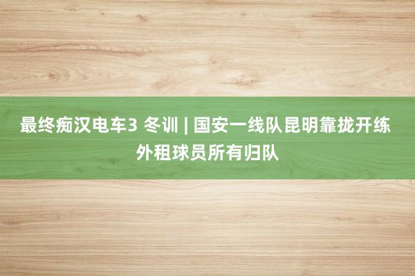 最终痴汉电车3 冬训 | 国安一线队昆明靠拢开练 外租球员所有归队