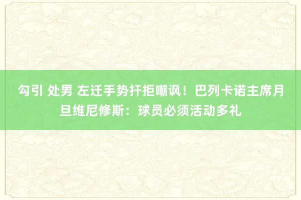 勾引 处男 左迁手势扞拒嘲讽！巴列卡诺主席月旦维尼修斯：球员必须活动多礼