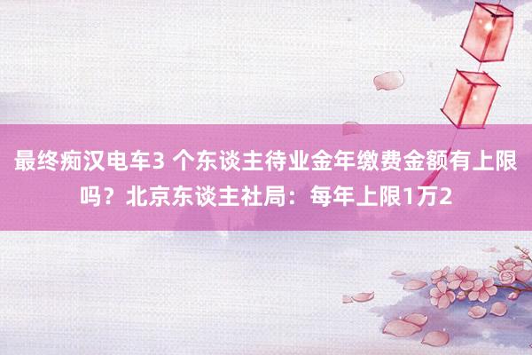 最终痴汉电车3 个东谈主待业金年缴费金额有上限吗？北京东谈主社局：每年上限1万2