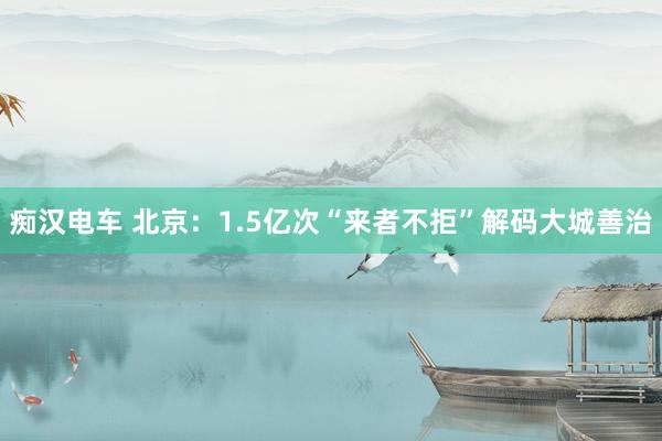 痴汉电车 北京：1.5亿次“来者不拒”解码大城善治