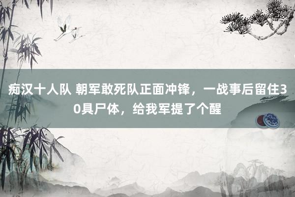 痴汉十人队 朝军敢死队正面冲锋，一战事后留住30具尸体，给我军提了个醒