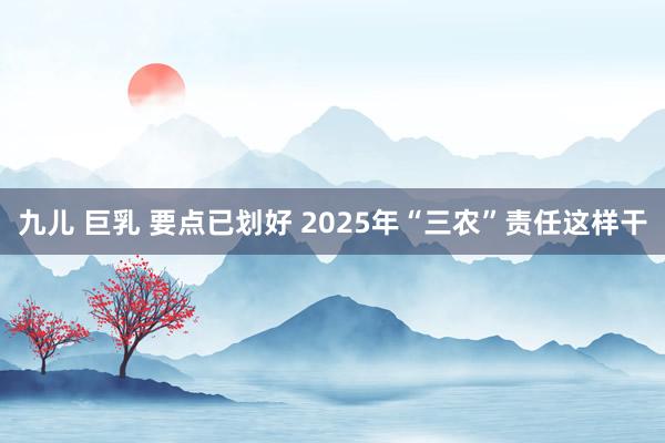 九儿 巨乳 要点已划好 2025年“三农”责任这样干