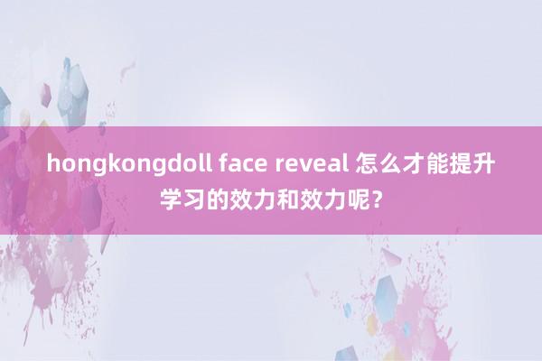 hongkongdoll face reveal 怎么才能提升学习的效力和效力呢？