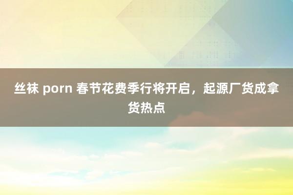 丝袜 porn 春节花费季行将开启，起源厂货成拿货热点